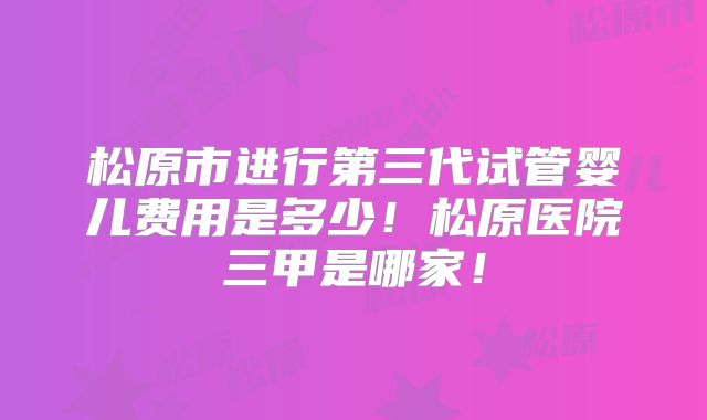 松原市进行第三代试管婴儿费用是多少！松原医院三甲是哪家！