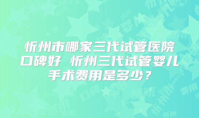 忻州市哪家三代试管医院口碑好 忻州三代试管婴儿手术费用是多少?