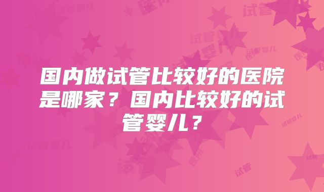 国内做试管比较好的医院是哪家？国内比较好的试管婴儿？