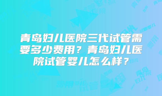 青岛妇儿医院三代试管需要多少费用？青岛妇儿医院试管婴儿怎么样？