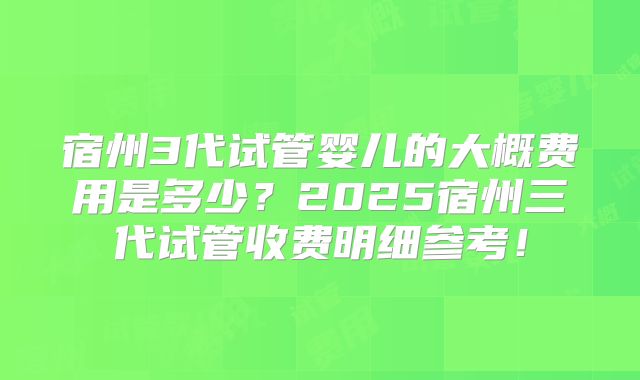 宿州3代试管婴儿的大概费用是多少？2025宿州三代试管收费明细参考！