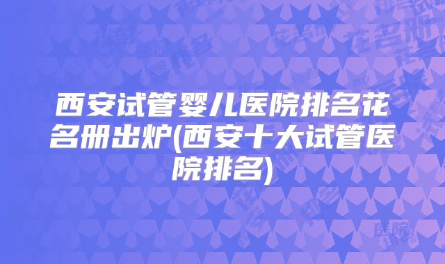 西安试管婴儿医院排名花名册出炉(西安十大试管医院排名)