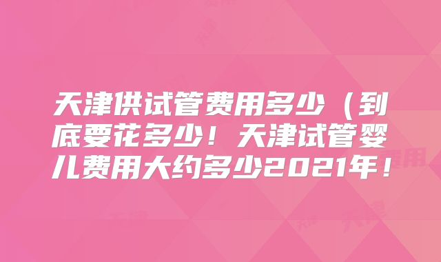 天津供试管费用多少(到底要花多少!天津试管婴儿费用大约多少2021年!