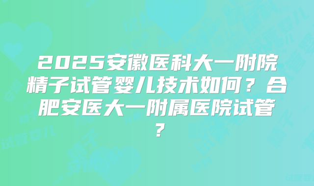 2025安徽医科大一附院精子试管婴儿技术如何?合肥安医大一附属医院试管?