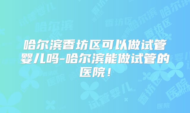 哈尔滨香坊区可以做试管婴儿吗-哈尔滨能做试管的医院!