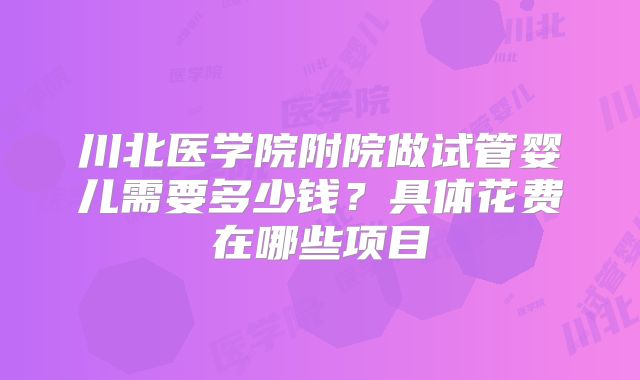 川北医学院附院做试管婴儿需要多少钱？具体花费在哪些项目