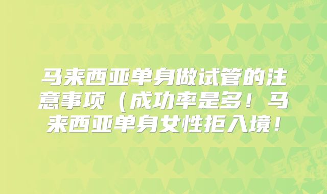 马来西亚单身做试管的注意事项（成功率是多！马来西亚单身女性拒入境！