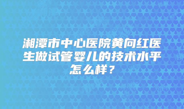 湘潭市中心医院黄向红医生做试管婴儿的技术水平怎么样?