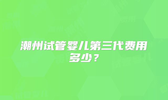 潮州试管婴儿第三代费用多少？