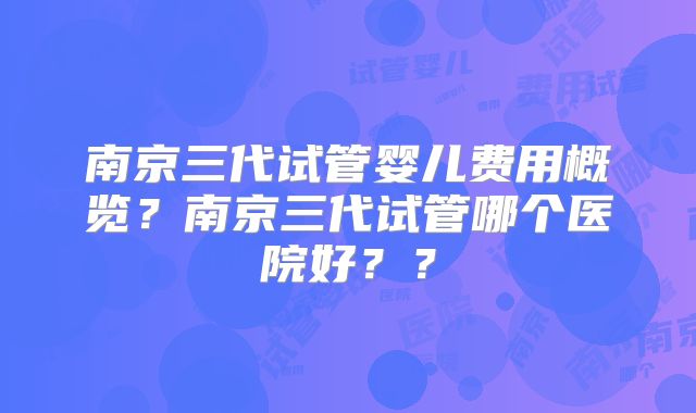 南京三代试管婴儿费用概览?南京三代试管哪个医院好??