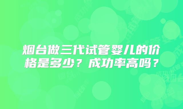 烟台做三代试管婴儿的价格是多少？成功率高吗？