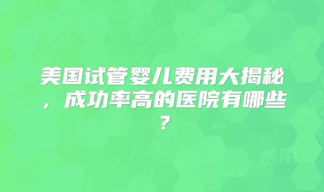 美国试管婴儿费用大揭秘，成功率高的医院有哪些？