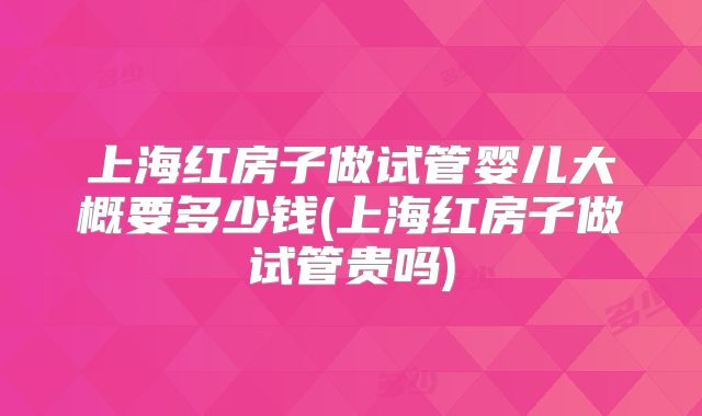 上海红房子做试管婴儿大概要多少钱(上海红房子做试管贵吗)