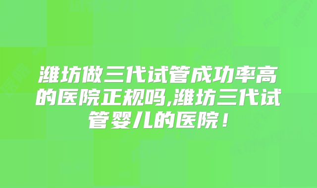 潍坊做三代试管成功率高的医院正规吗,潍坊三代试管婴儿的医院！