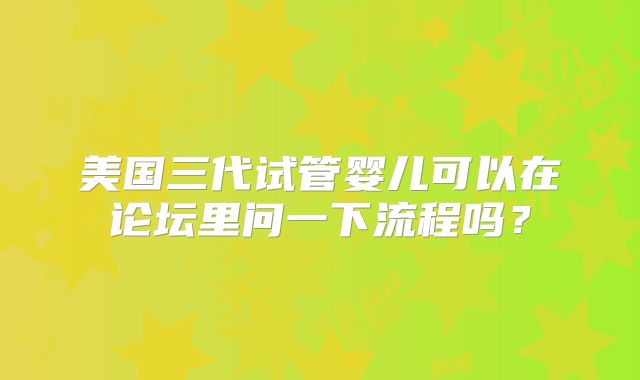 美国三代试管婴儿可以在论坛里问一下流程吗？