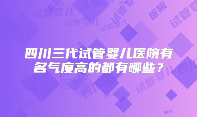 四川三代试管婴儿医院有名气度高的都有哪些？