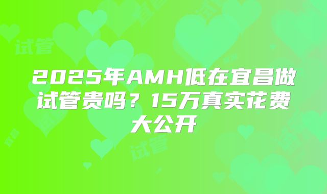 2025年AMH低在宜昌做试管贵吗？15万真实花费大公开