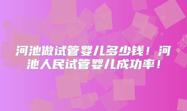 河池做试管婴儿多少钱！河池人民试管婴儿成功率！