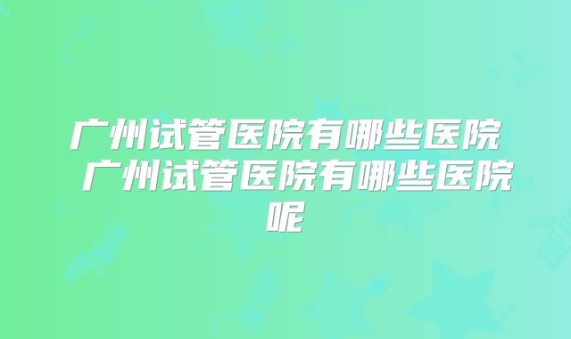 广州试管医院有哪些医院 广州试管医院有哪些医院呢