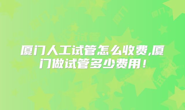 厦门人工试管怎么收费,厦门做试管多少费用！