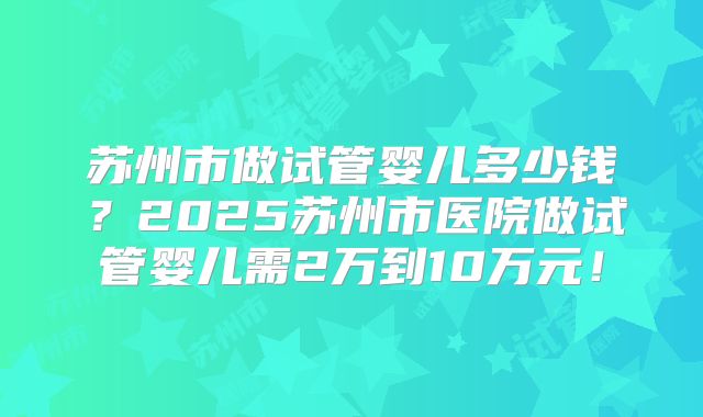 苏州市做试管婴儿多少钱？2025苏州市医院做试管婴儿需2万到10万元！