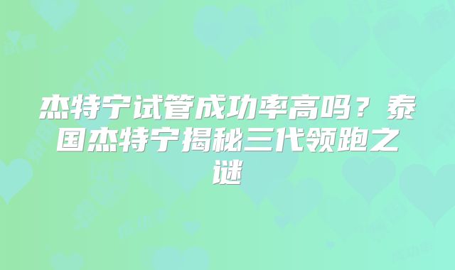 杰特宁试管成功率高吗?泰国杰特宁揭秘三代领跑之谜