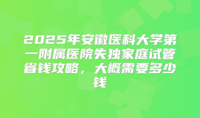 2025年安徽医科大学第一附属医院失独家庭试管省钱攻略,大概需要多少钱