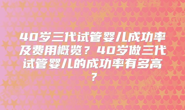 40岁三代试管婴儿成功率及费用概览？40岁做三代试管婴儿的成功率有多高？