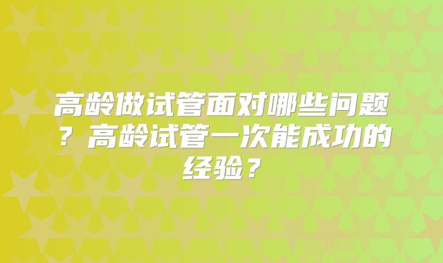 高龄做试管面对哪些问题？高龄试管一次能成功的经验？
