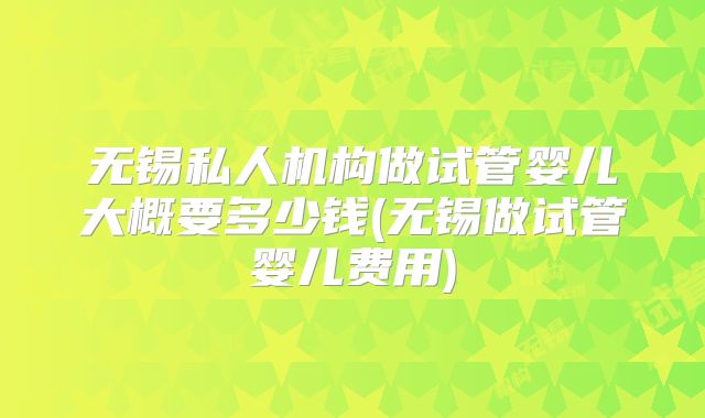 无锡私人机构做试管婴儿大概要多少钱(无锡做试管婴儿费用)