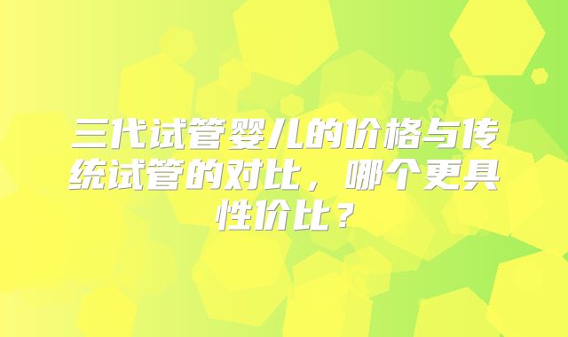 三代试管婴儿的价格与传统试管的对比，哪个更具性价比？