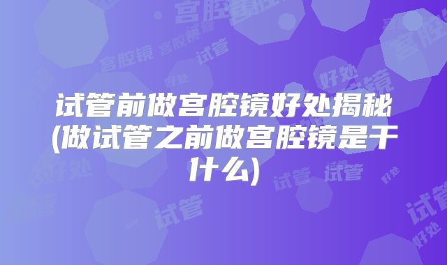 试管前做宫腔镜好处揭秘(做试管之前做宫腔镜是干什么)