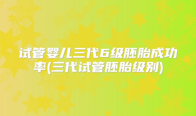 试管婴儿三代6级胚胎成功率(三代试管胚胎级别)