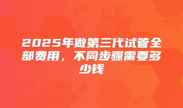 2025年做第三代试管全部费用，不同步骤需要多少钱