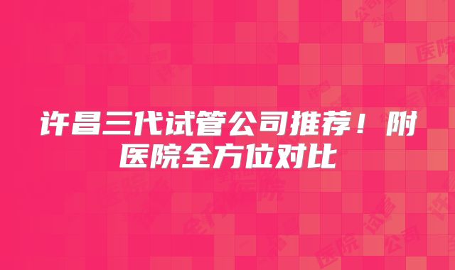 许昌三代试管公司推荐!附医院全方位对比