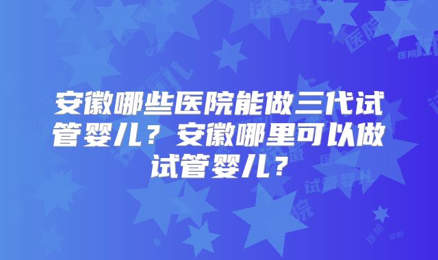 安徽哪些医院能做三代试管婴儿？安徽哪里可以做试管婴儿？
