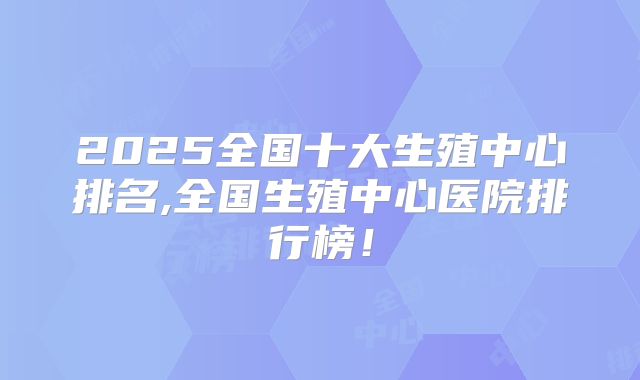 2025全国十大生殖中心排名,全国生殖中心医院排行榜！