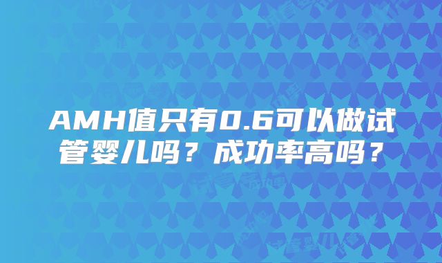 AMH值只有0.6可以做试管婴儿吗?成功率高吗?