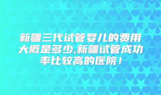 新疆三代试管婴儿的费用大概是多少,新疆试管成功率比较高的医院！