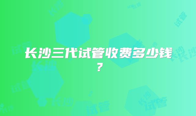 长沙三代试管收费多少钱？