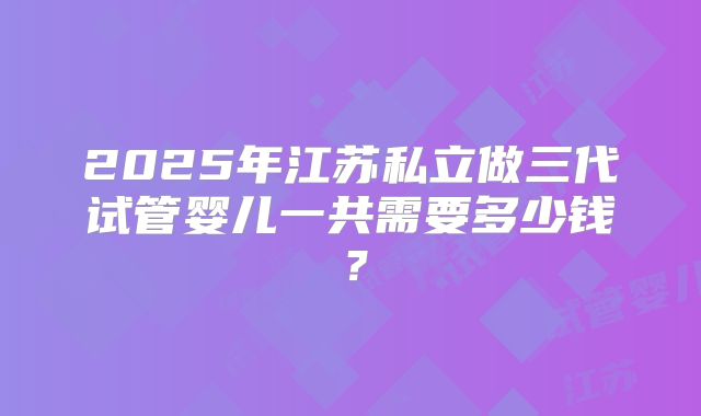2025年江苏私立做三代试管婴儿一共需要多少钱？