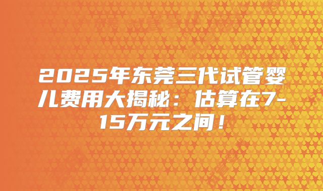 2025年东莞三代试管婴儿费用大揭秘：估算在7-15万元之间！