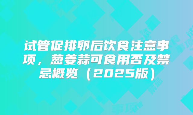 试管促排卵后饮食注意事项,葱姜蒜可食用否及禁忌概览(2025版)