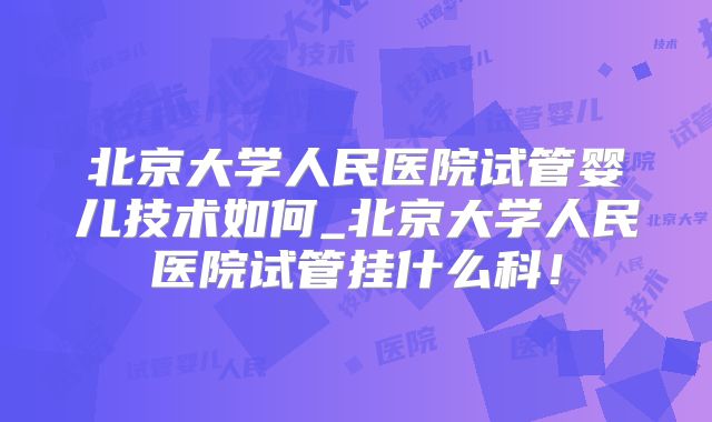 北京大学人民医院试管婴儿技术如何_北京大学人民医院试管挂什么科！
