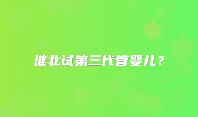 淮北试第三代管婴儿?