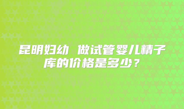 昆明妇幼 做试管婴儿精子库的价格是多少?