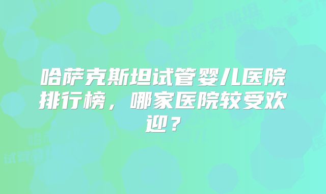 哈萨克斯坦试管婴儿医院排行榜，哪家医院较受欢迎？