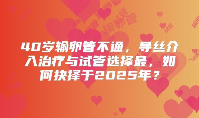 40岁输卵管不通,导丝介入治疗与试管选择最,如何抉择于2025年?