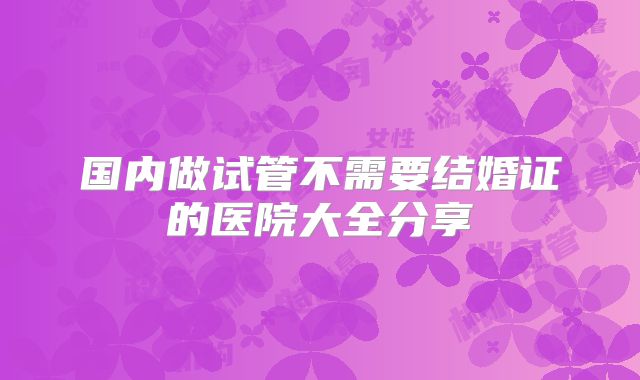 国内做试管不需要结婚证的医院大全分享