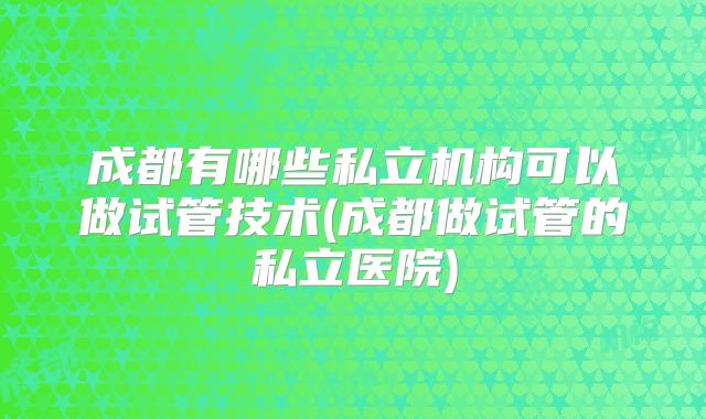 成都有哪些私立机构可以做试管技术(成都做试管的私立医院)